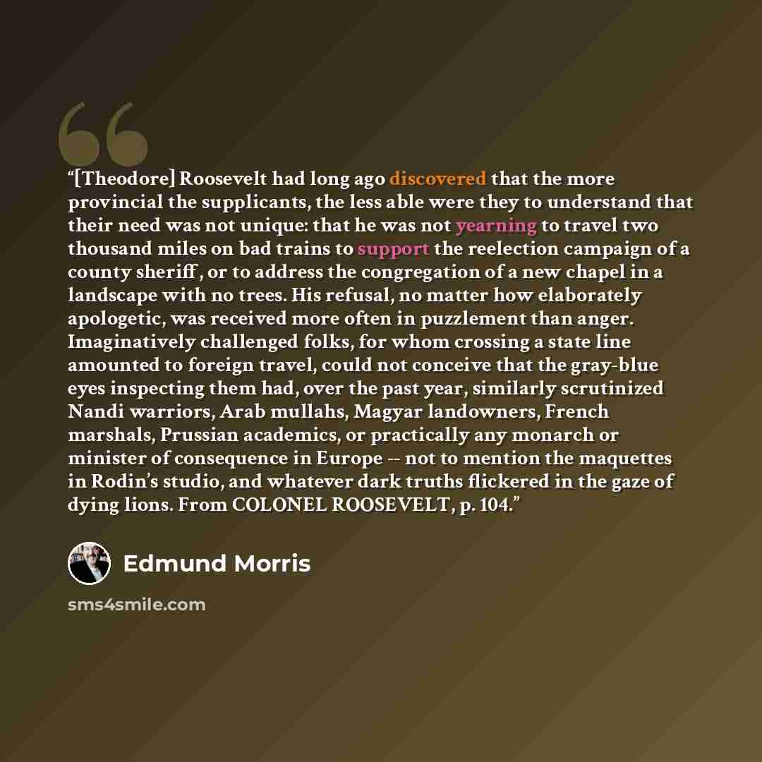 “[Theodore] Roosevelt had long ago discovered that the more provincial the supplicants, the less able were they to understand that their need was not unique: that he was not yearning to travel two thousand miles on bad trains to support the reelection campaign of a county sheriff, or to address the…” quote by Edmund Morris