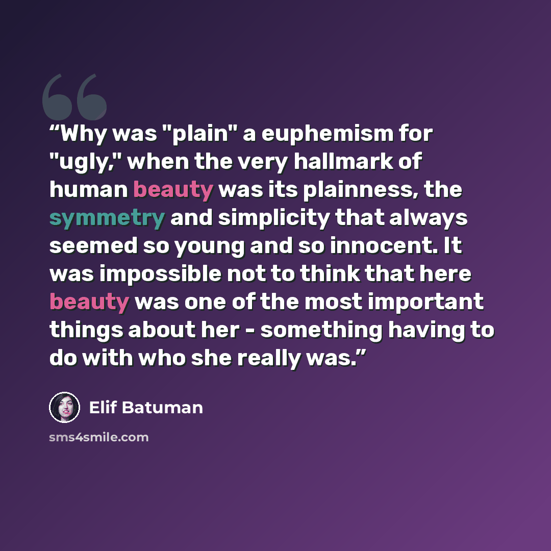 “Why was "plain" a euphemism for "ugly," when the very hallmark of human beauty was its plainness, the symmetry and simplicity that always seemed so young and so innocent. It was impossible not to think that here beauty was one of the most important things about her - something having to do with…” quote by Elif Batuman