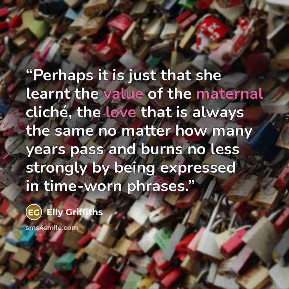 “Perhaps it is just that she learnt the value of the maternal cliché, the love that is always the same no matter how many years pass and burns no less strongly by being expressed in time-worn phrases.” quote by Elly Griffiths