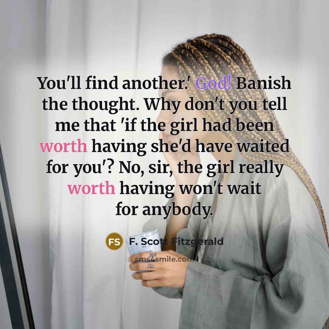 “You'll find another.' God! Banish the thought. Why don't you tell me that 'if the girl had been worth having she'd have waited for you'? No, sir, the girl really worth having won't wait for anybody.” quote by F. Scott Fitzgerald