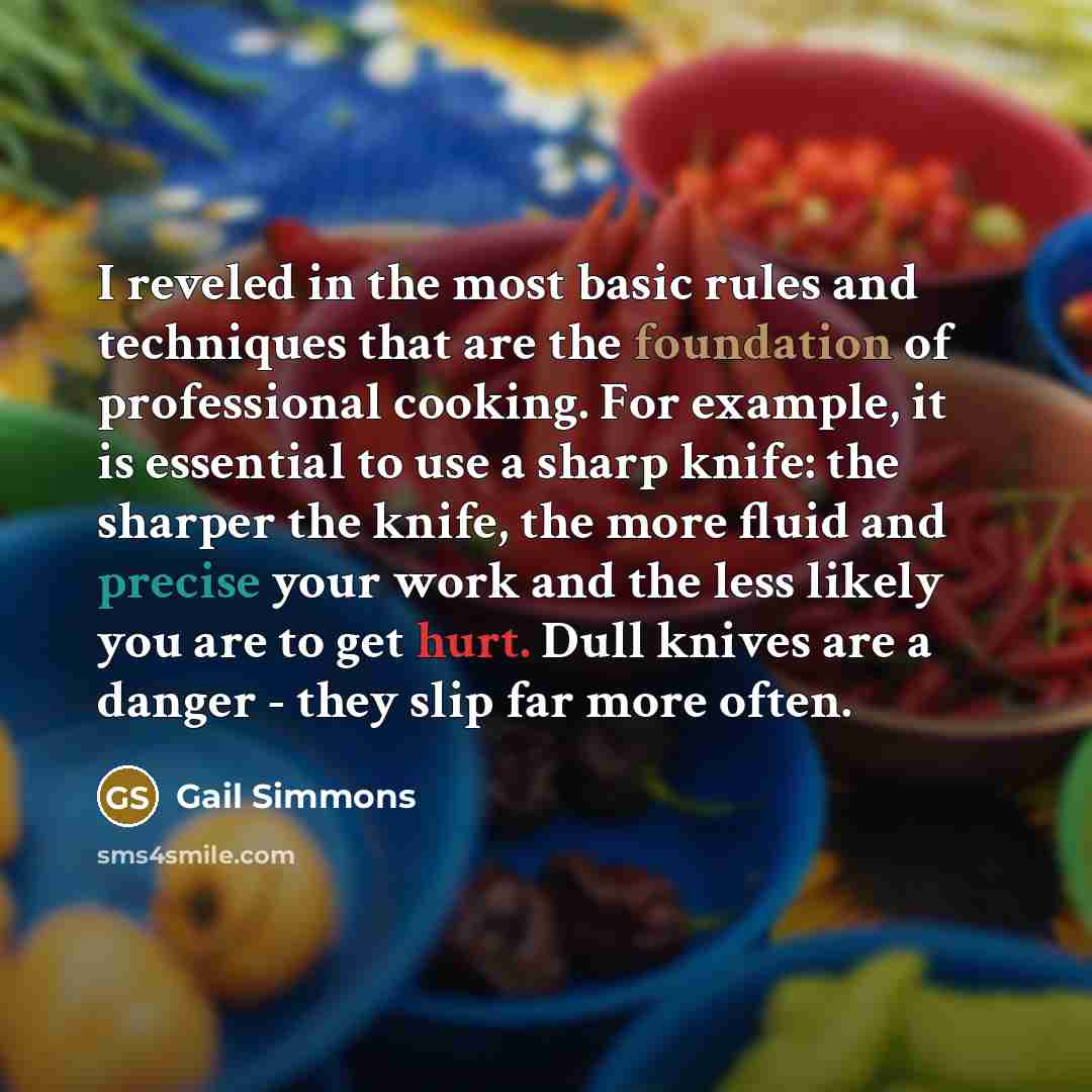 “I reveled in the most basic rules and techniques that are the foundation of professional cooking. For example, it is essential to use a sharp knife: the sharper the knife, the more fluid and precise your work and the less likely you are to get hurt. Dull knives are a danger - they slip far more…” quote by Gail Simmons