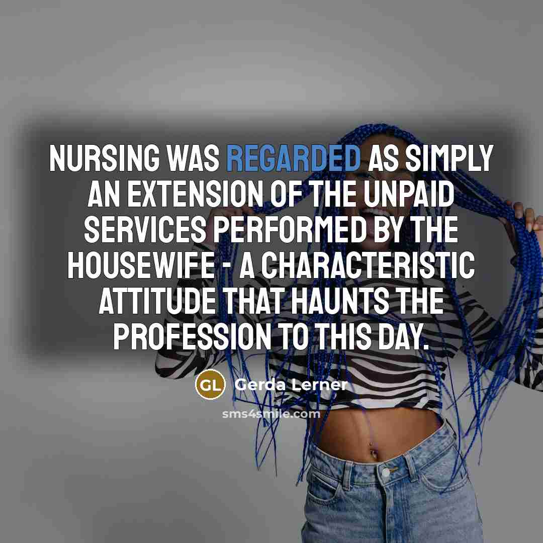 “nursing was regarded as simply an extension of the unpaid services performed by the housewife - a characteristic attitude that haunts the profession to this day.” quote by Gerda Lerner