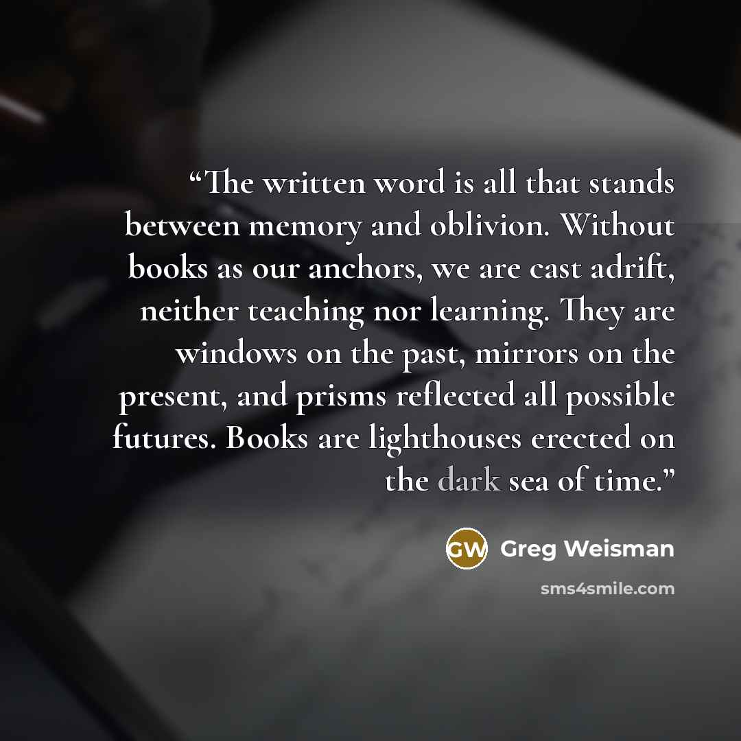 “The written word is all that stands between memory and oblivion. Without books as our anchors, we are cast adrift, neither teaching nor learning. They are windows on the past, mirrors on the present, and prisms reflected all possible futures. Books are lighthouses erected on the dark sea of time.” quote by Greg Weisman
