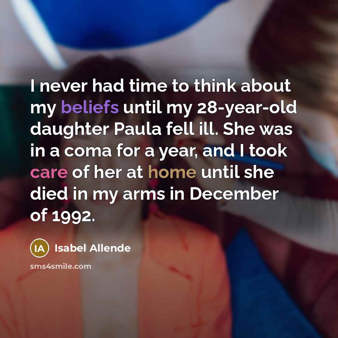 “I never had time to think about my beliefs until my 28-year-old daughter Paula fell ill. She was in a coma for a year, and I took care of her at home until she died in my arms in December of 1992.” quote by Isabel Allende
