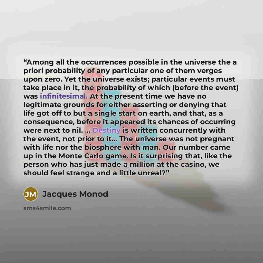 “Among all the occurrences possible in the universe the a priori probability of any particular one of them verges upon zero. Yet the universe exists; particular events must take place in it, the probability of which (before the event) was infinitesimal. At the present time we have no legitimate…” quote by Jacques Monod