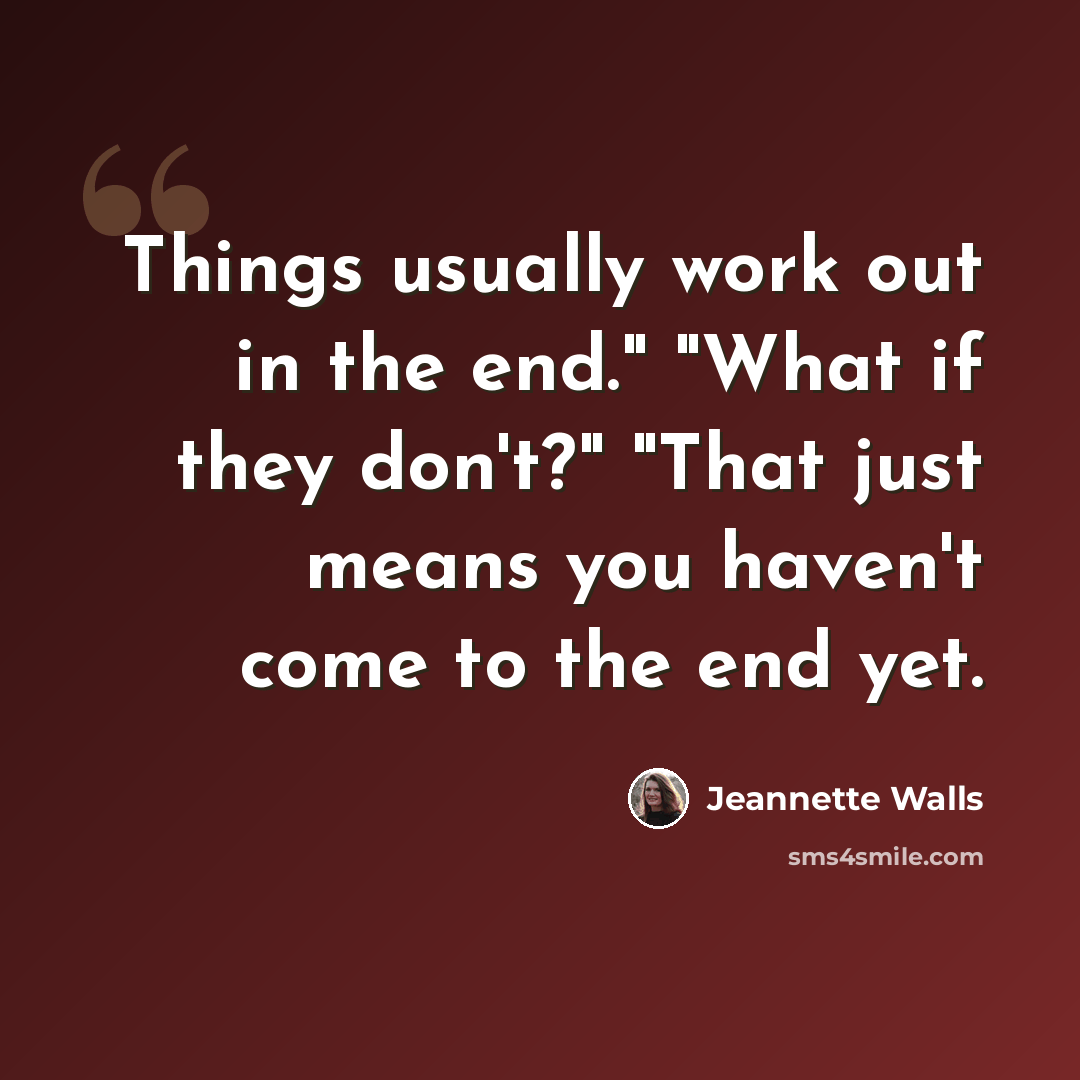 “Things usually work out in the end." "What if they don't?" "That just means you haven't come to the end yet.” quote by Jeannette Walls