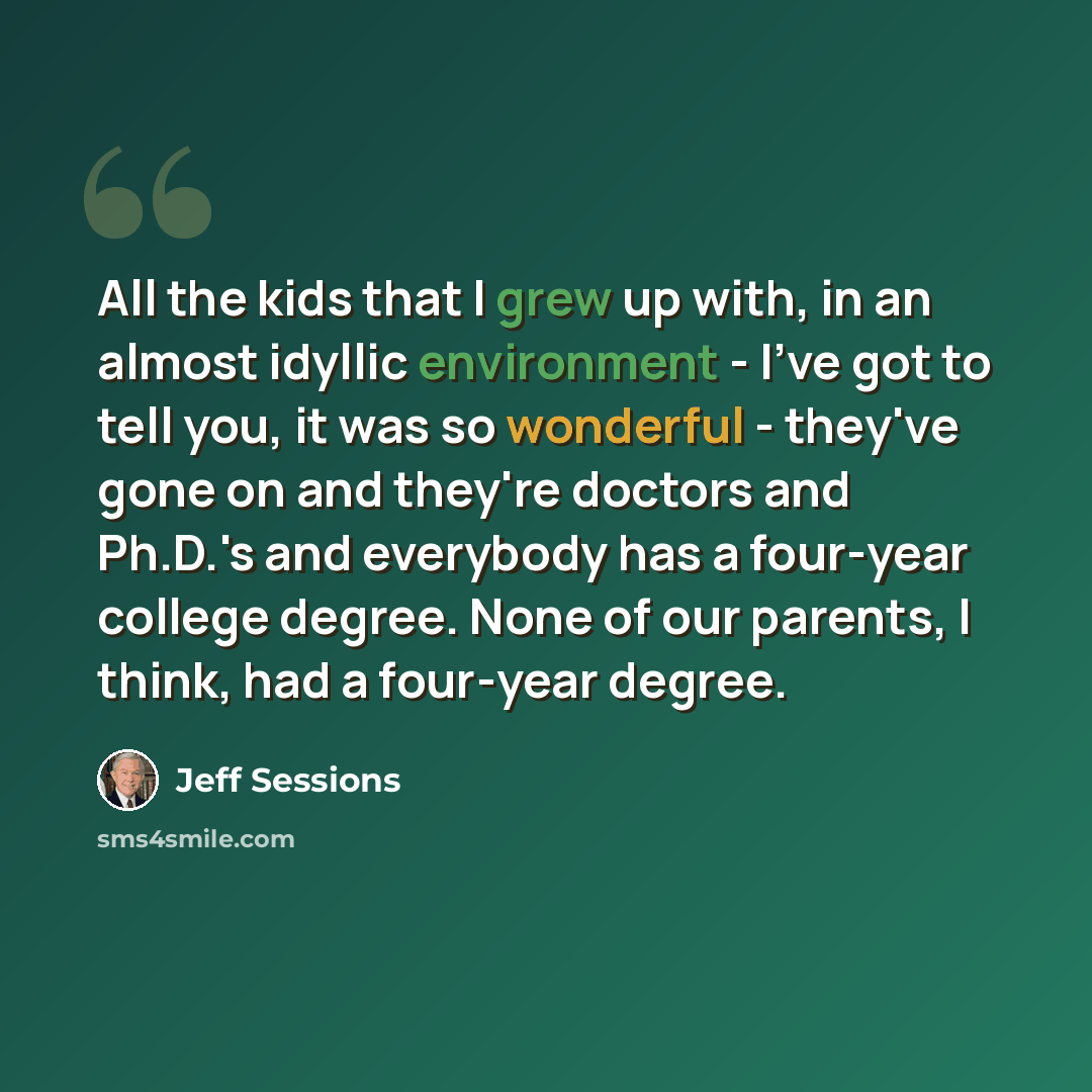 “All the kids that I grew up with, in an almost idyllic environment - I've got to tell you, it was so wonderful - they've gone on and they're doctors and Ph.D.'s and everybody has a four-year college degree. None of our parents, I think, had a four-year degree.” quote by Jeff Sessions