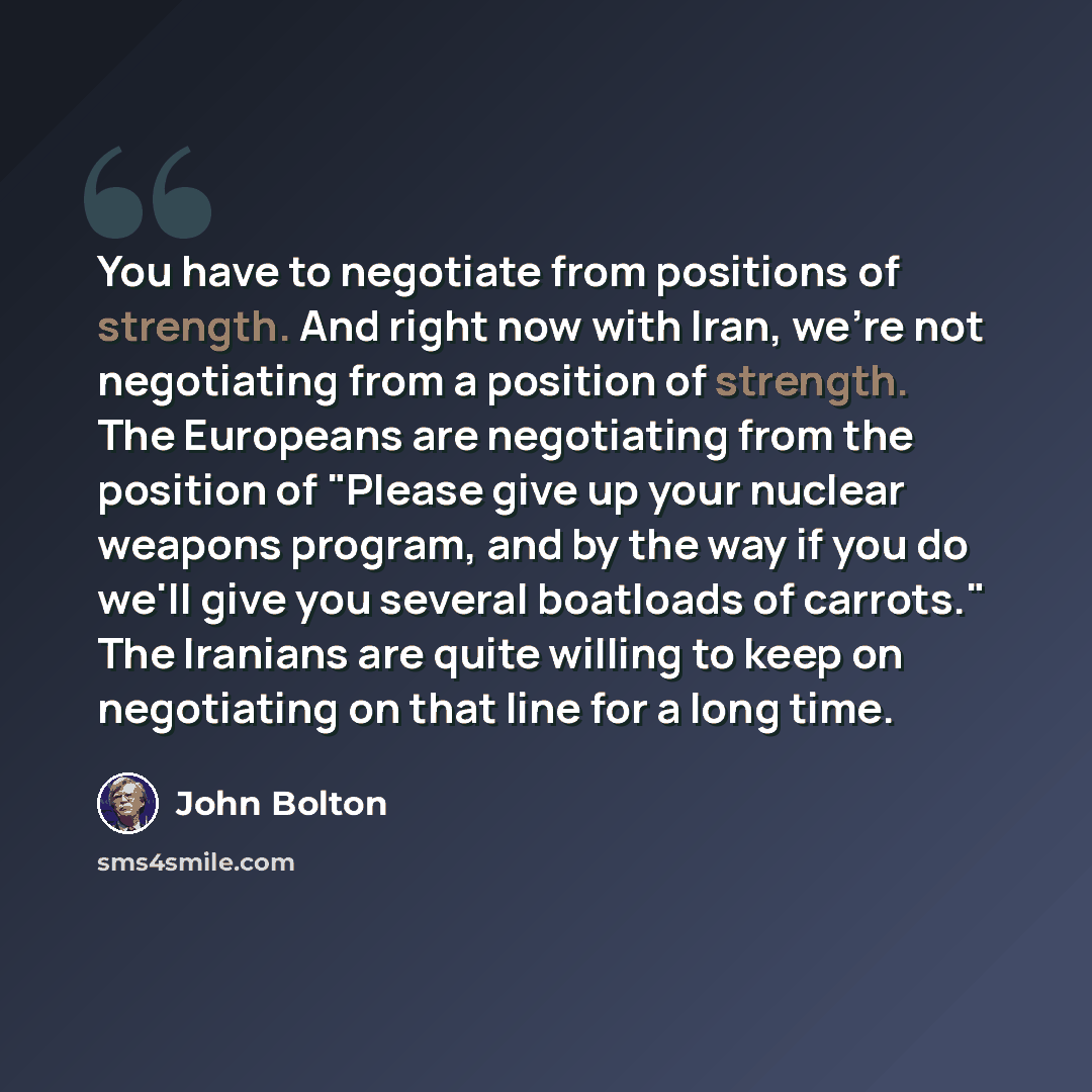 “You have to negotiate from positions of strength. And right now with Iran, we're not negotiating from a position of strength. The Europeans are negotiating from the position of "Please give up your nuclear weapons program, and by the way if you do we'll give you several boatloads of carrots." The…” quote by John Bolton
