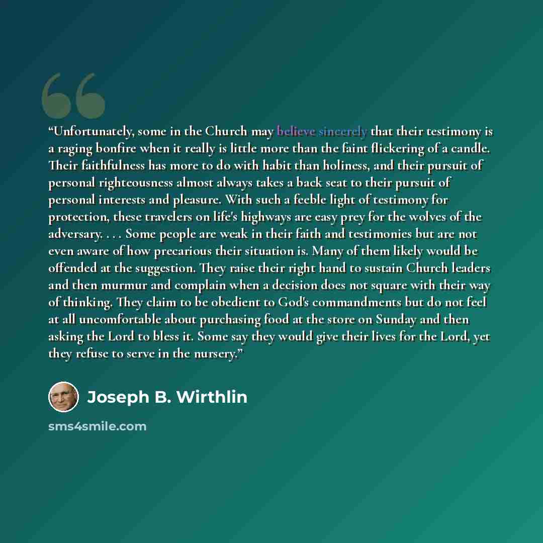 “Unfortunately, some in the Church may believe sincerely that their testimony is a raging bonfire when it really is little more than the faint flickering of a candle. Their faithfulness has more to do with habit than holiness, and their pursuit of personal righteousness almost always takes a back…” quote by Joseph B. Wirthlin