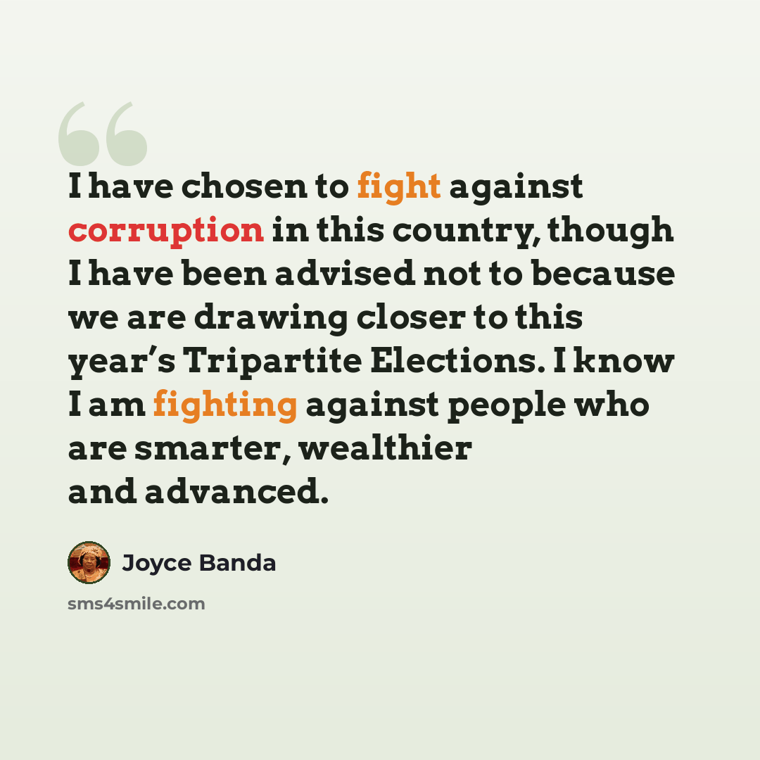 “I have chosen to fight against corruption in this country, though I have been advised not to because we are drawing closer to this year’s Tripartite Elections. I know I am fighting against people who are smarter, wealthier and advanced.” quote by Joyce Banda