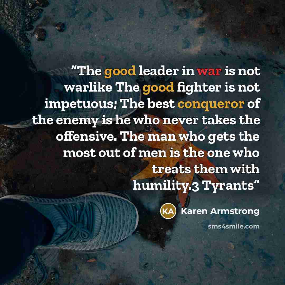 “The good leader in war is not warlike The good fighter is not impetuous; The best conqueror of the enemy is he who never takes the offensive. The man who gets the most out of men is the one who treats them with humility.3 Tyrants” quote by Karen Armstrong