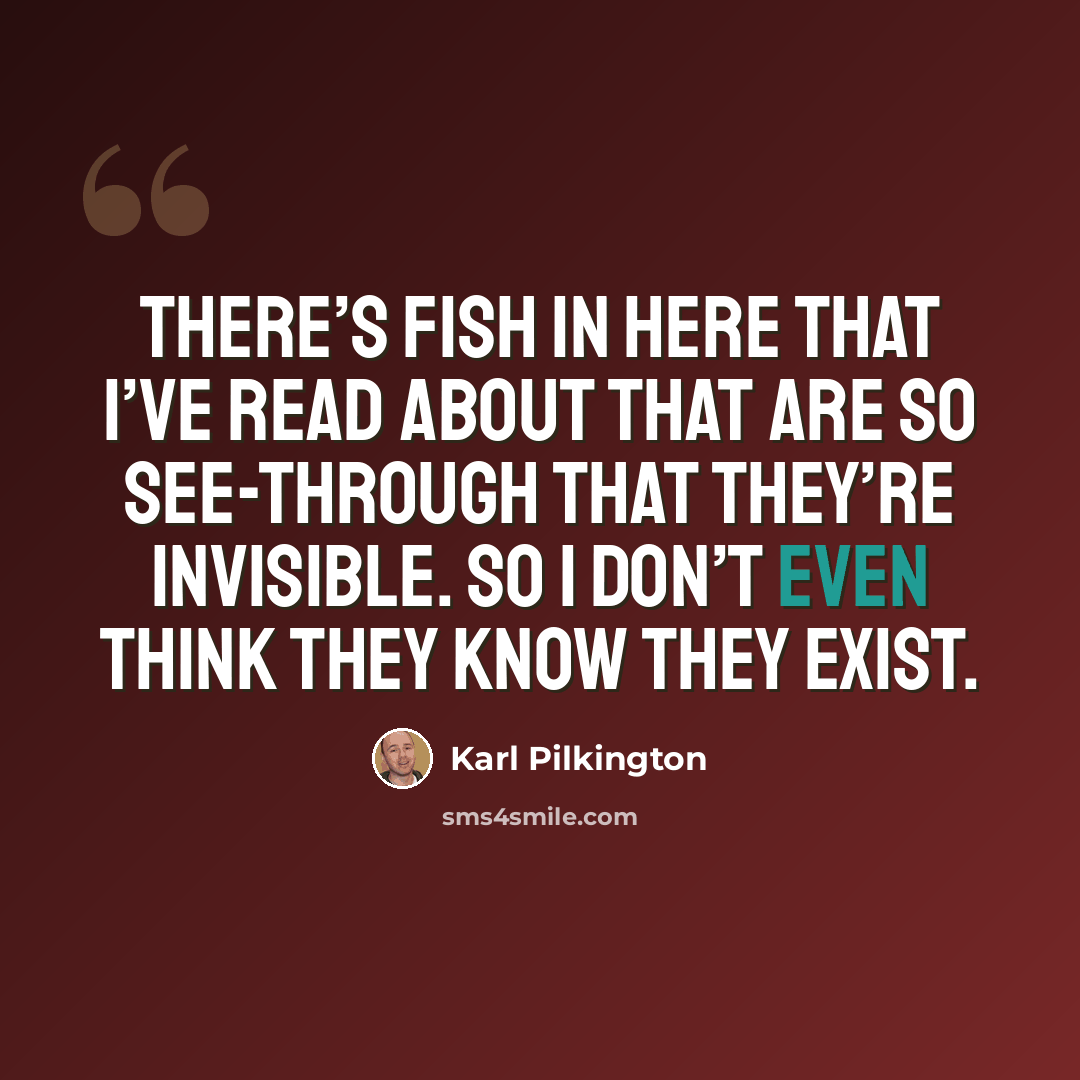 “There’s fish in here that I’ve read about that are so see-through that they’re invisible. So I don’t even think they know they exist.” quote by Karl Pilkington