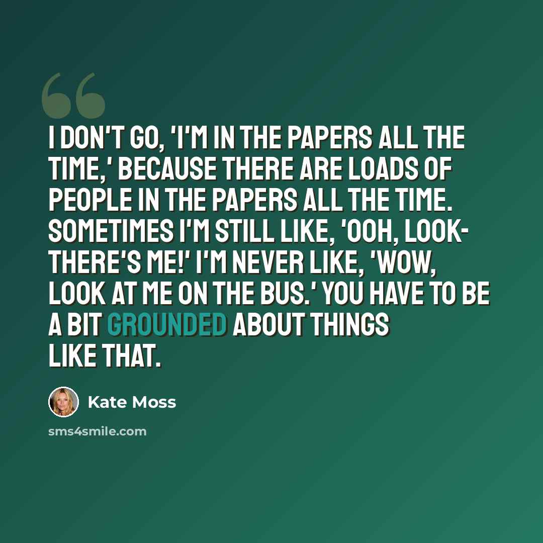 “I don't go, 'I'm in the papers all the time,' because there are loads of people in the papers all the time. Sometimes I'm still like, 'Ooh, look- there's me!' I'm never like, 'Wow, look at me on the bus.' You have to be a bit grounded about things like that.” quote by Kate Moss