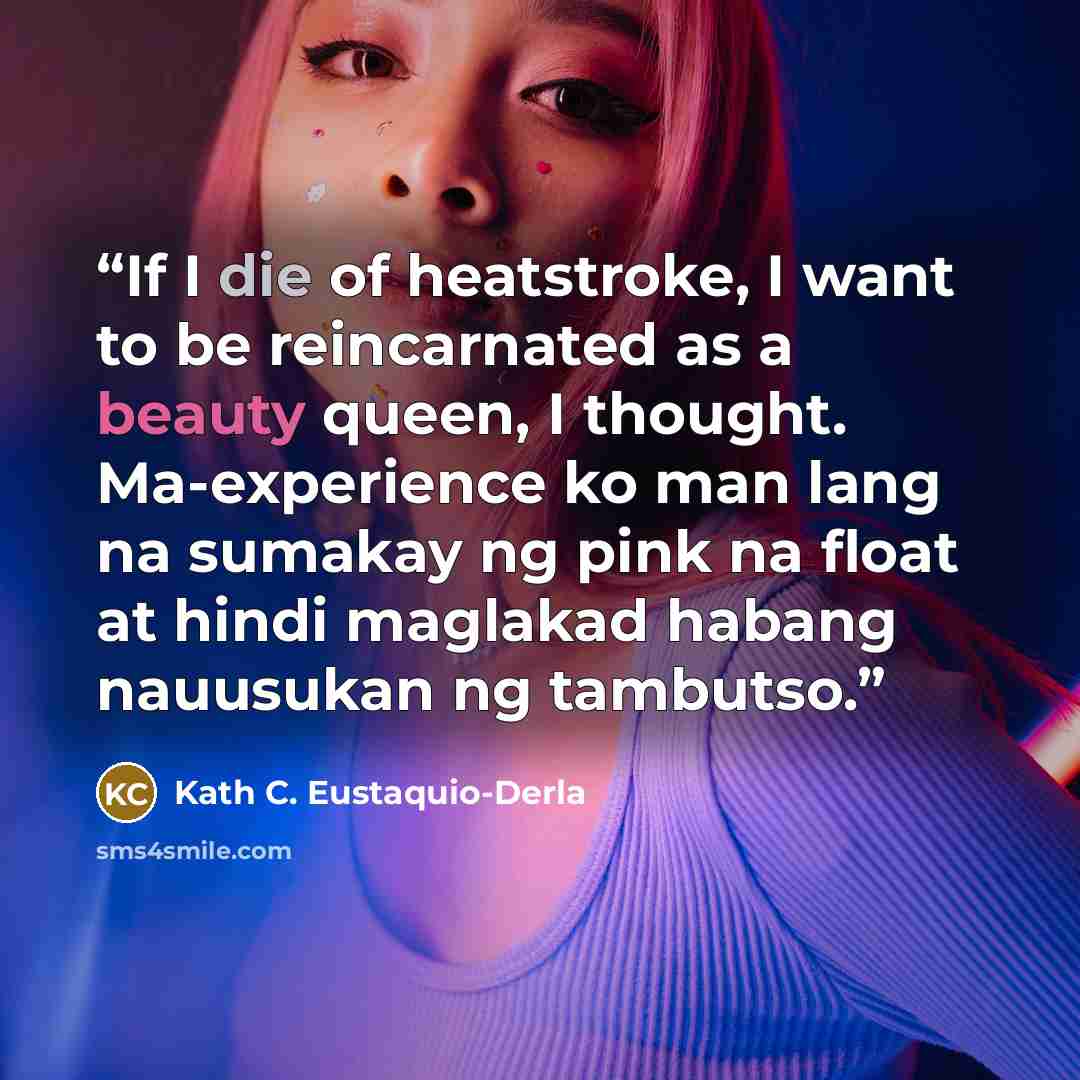 “If I die of heatstroke, I want to be reincarnated as a beauty queen, I thought. Ma-experience ko man lang na sumakay ng pink na float at hindi maglakad habang nauusukan ng tambutso.” quote by Kath C. Eustaquio-Derla