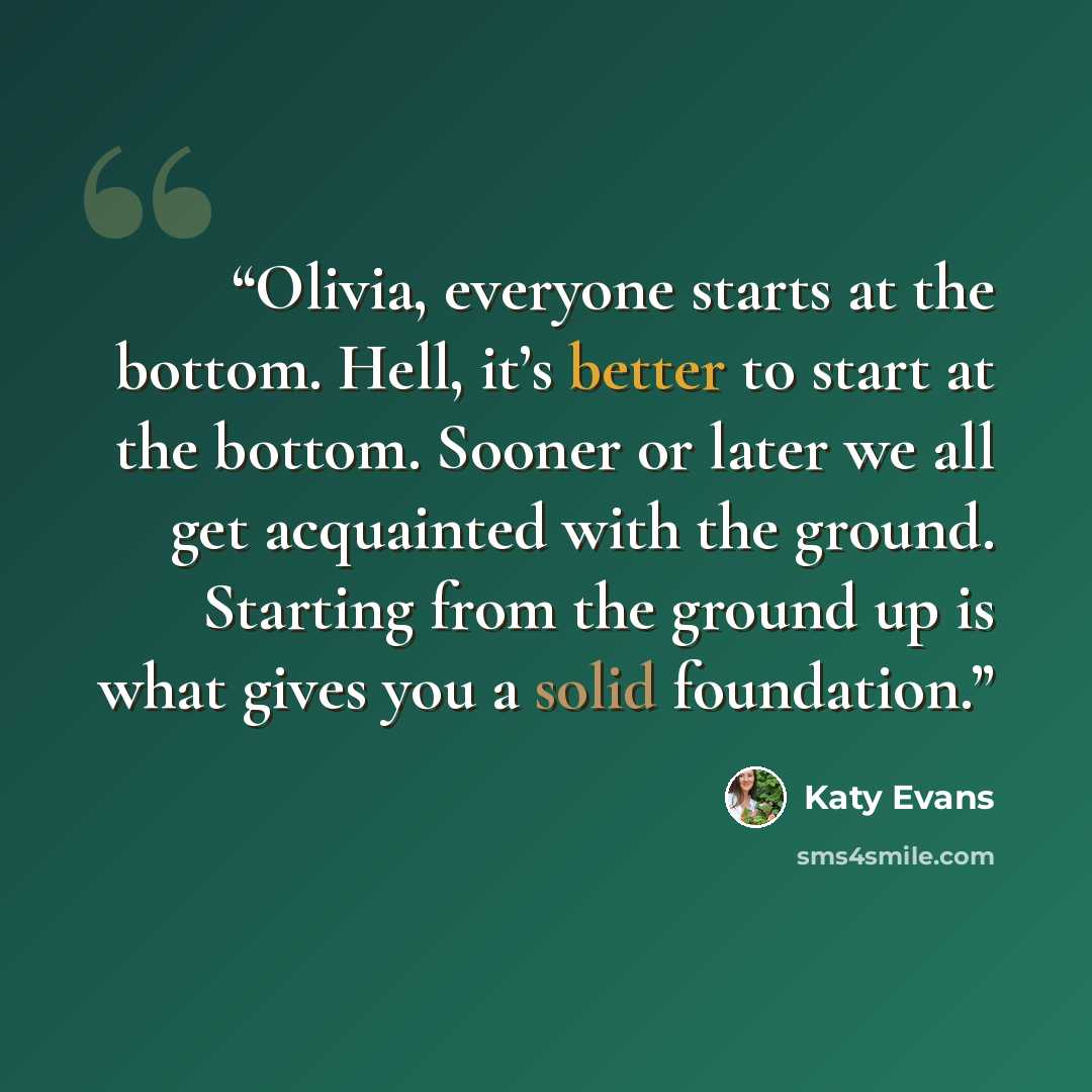 “Olivia, everyone starts at the bottom. Hell, it’s better to start at the bottom. Sooner or later we all get acquainted with the ground. Starting from the ground up is what gives you a solid foundation.” quote by Katy Evans