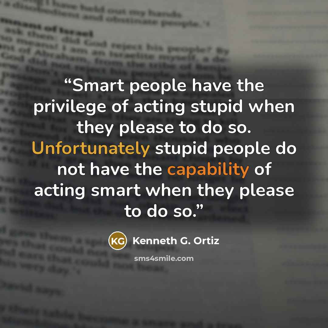 “Smart people have the privilege of acting stupid when they please to do so. Unfortunately stupid people do not have the capability of acting smart when they please to do so.” quote by Kenneth G. Ortiz