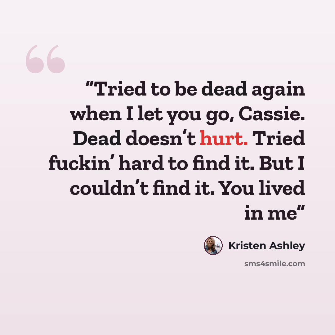 “Tried to be dead again when I let you go, Cassie. Dead doesn’t hurt. Tried fuckin’ hard to find it. But I couldn’t find it. You lived in me” quote by Kristen Ashley