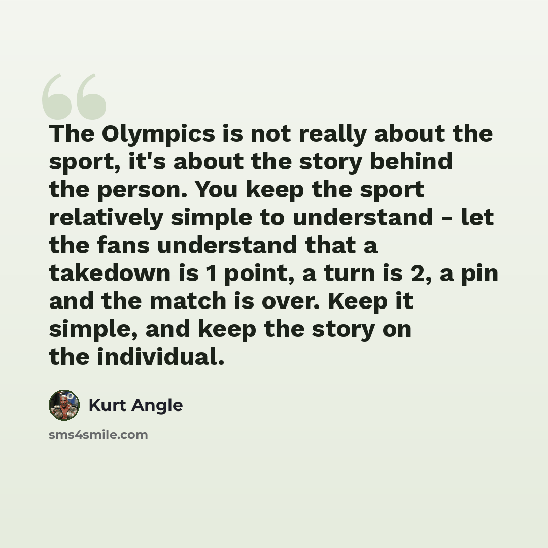 “The Olympics is not really about the sport, it's about the story behind the person. You keep the sport relatively simple to understand - let the fans understand that a takedown is 1 point, a turn is 2, a pin and the match is over. Keep it simple, and keep the story on the individual.” quote by Kurt Angle
