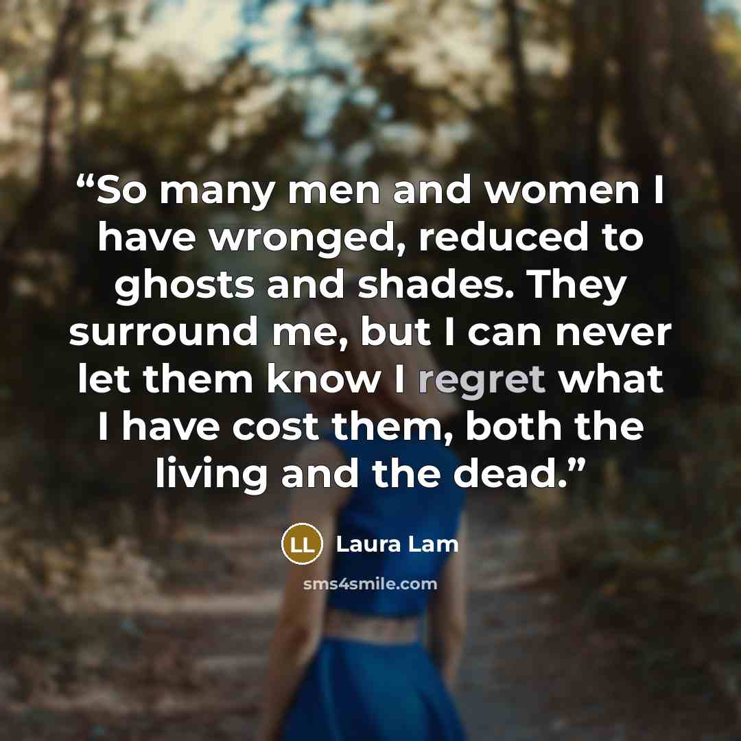“So many men and women I have wronged, reduced to ghosts and shades. They surround me, but I can never let them know I regret what I have cost them, both the living and the dead.” quote by Laura Lam
