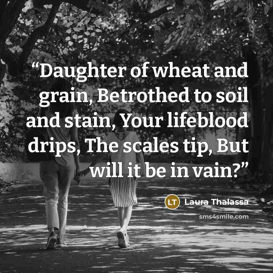 “Daughter of wheat and grain, Betrothed to soil and stain, Your lifeblood drips, The scales tip, But will it be in vain?” quote by Laura Thalassa