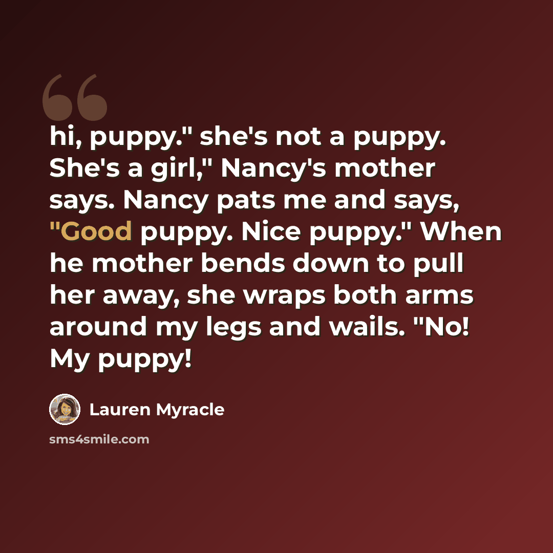 “hi, puppy." she's not a puppy. She's a girl," Nancy's mother says. Nancy pats me and says, "Good puppy. Nice puppy." When he mother bends down to pull her away, she wraps both arms around my legs and wails. "No! My puppy!” quote by Lauren Myracle