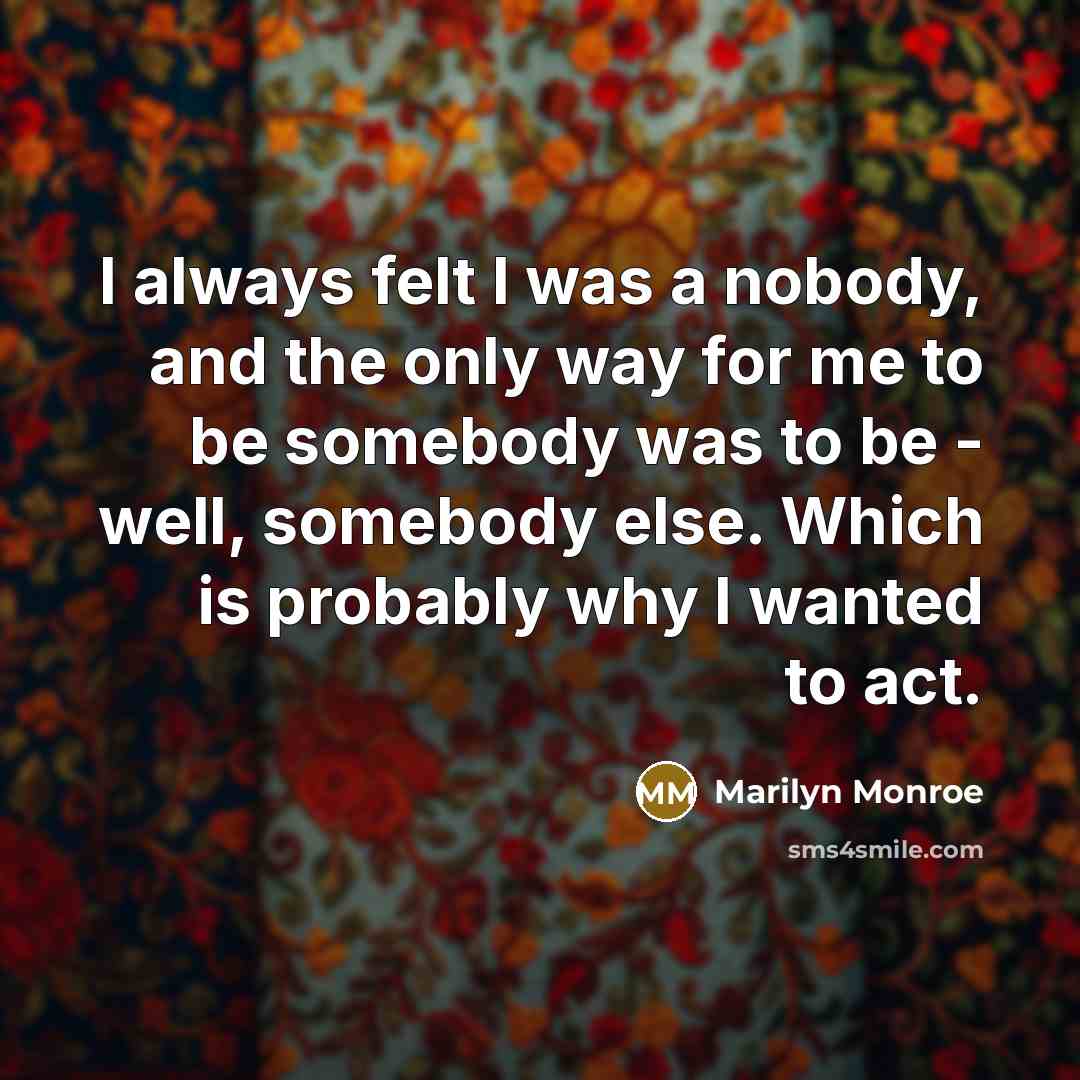 “I always felt I was a nobody, and the only way for me to be somebody was to be - well, somebody else. Which is probably why I wanted to act.” quote by Marilyn Monroe