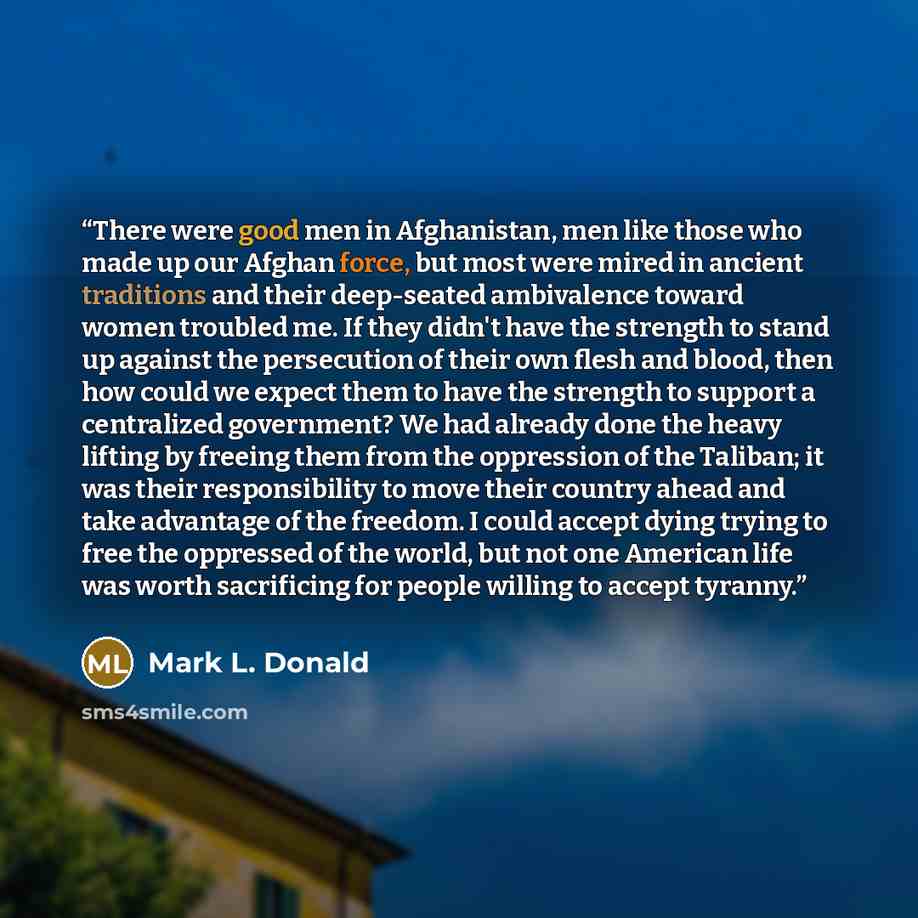“There were good men in Afghanistan, men like those who made up our Afghan force, but most were mired in ancient traditions and their deep-seated ambivalence toward women troubled me. If they didn't have the strength to stand up against the persecution of their own flesh and blood, then how could…” quote by Mark L. Donald