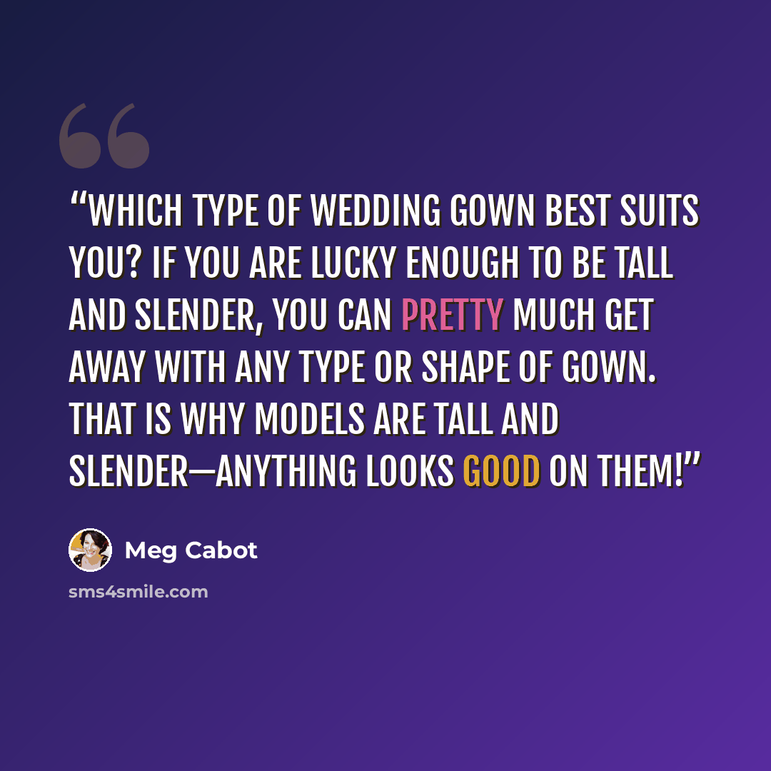 “Which type of wedding gown best suits you? If you are lucky enough to be tall and slender, you can pretty much get away with any type or shape of gown. That is why models are tall and slender—anything looks good on them!” quote by Meg Cabot