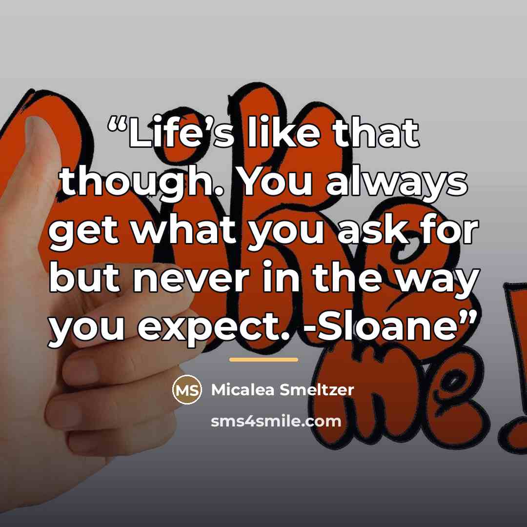 “Life’s like that though. You always get what you ask for but never in the way you expect. -Sloane” quote by Micalea Smeltzer