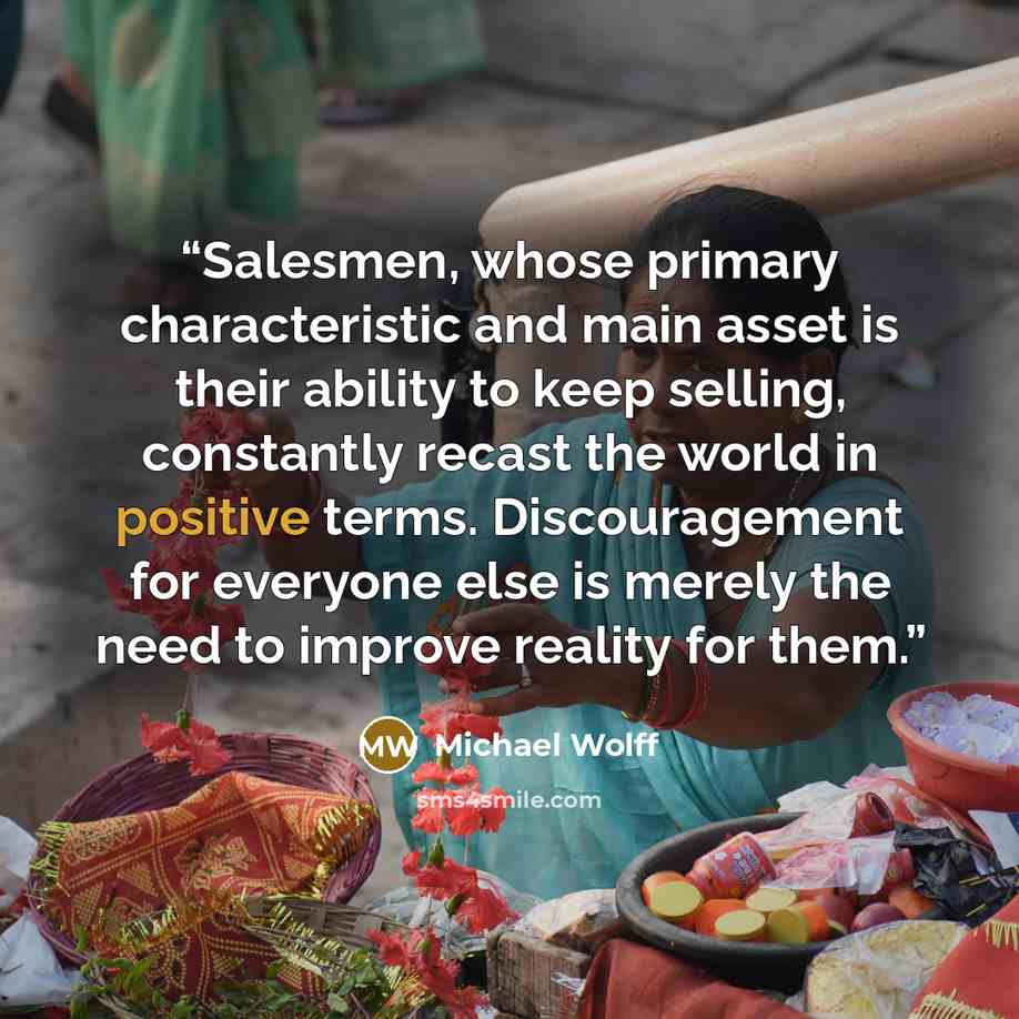 “Salesmen, whose primary characteristic and main asset is their ability to keep selling, constantly recast the world in positive terms. Discouragement for everyone else is merely the need to improve reality for them.” quote by Michael Wolff