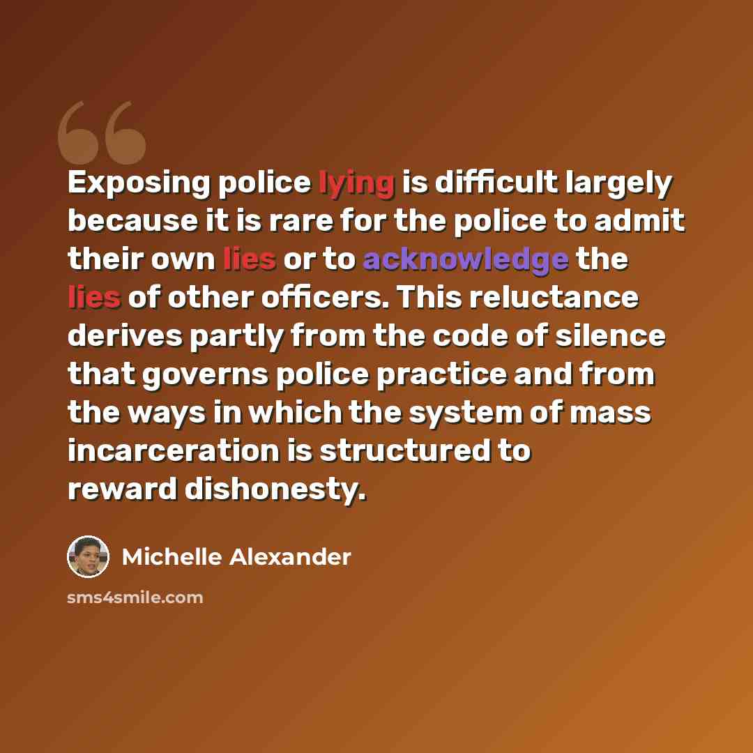 “Exposing police lying is difficult largely because it is rare for the police to admit their own lies or to acknowledge the lies of other officers. This reluctance derives partly from the code of silence that governs police practice and from the ways in which the system of mass incarceration is…” quote by Michelle Alexander
