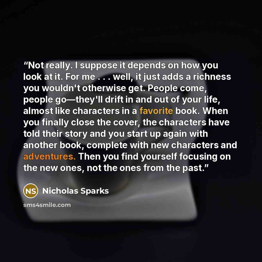 “Not really. I suppose it depends on how you look at it. For me . . . well, it just adds a richness you wouldn't otherwise get. People come, people go—they'll drift in and out of your life, almost like characters in a favorite book. When you finally close the cover, the characters have told their…” quote by Nicholas Sparks