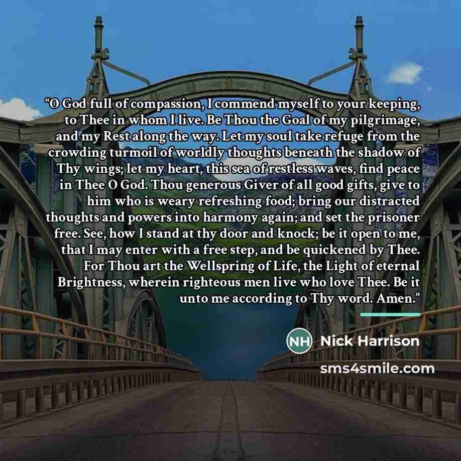 “O God full of compassion, I commend myself to your keeping, to Thee in whom I live. Be Thou the Goal of my pilgrimage, and my Rest along the way. Let my soul take refuge from the crowding turmoil of worldly thoughts beneath the shadow of Thy wings; let my heart, this sea of restless waves, find…” quote by Nick Harrison