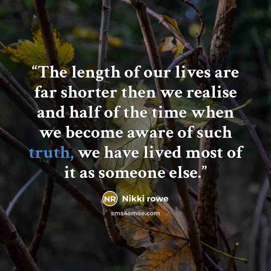 “The length of our lives are far shorter then we realise and half of the time when we become aware of such truth, we have lived most of it as someone else.” quote by Nikki Rowe