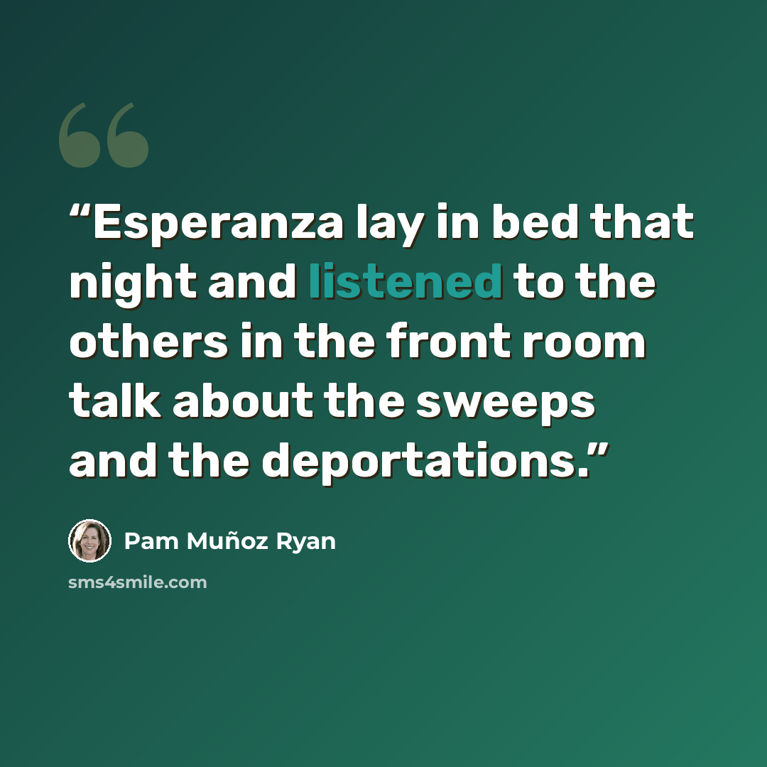 “Esperanza lay in bed that night and listened to the others in the front room talk about the sweeps and the deportations.” quote by Pam Muñoz Ryan