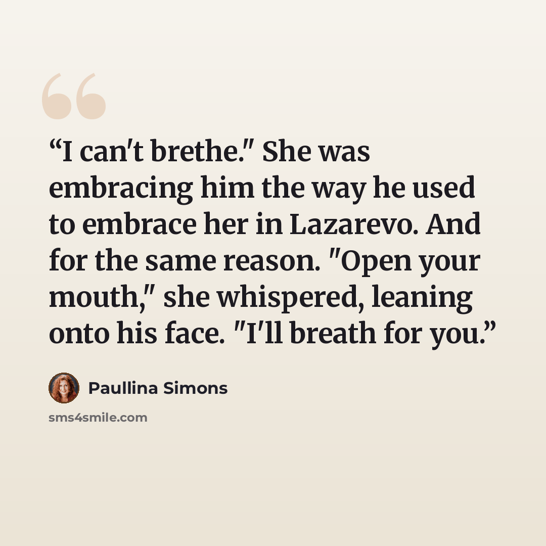 “I can't brethe." She was embracing him the way he used to embrace her in Lazarevo. And for the same reason. "Open your mouth," she whispered, leaning onto his face. "I'll breath for you.” quote by Paullina Simons