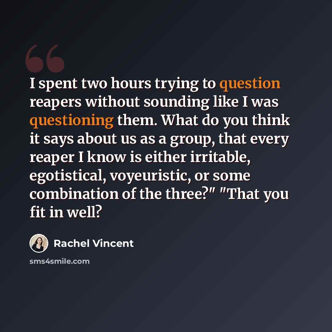 “I spent two hours trying to question reapers without sounding like I was questioning them. What do you think it says about us as a group, that every reaper I know is either irritable, egotistical, voyeuristic, or some combination of the three?" "That you fit in well?” quote by Rachel Vincent