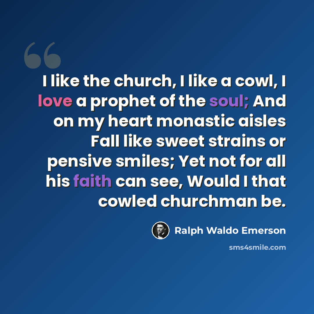 “I like the church, I like a cowl, I love a prophet of the soul; And on my heart monastic aisles Fall like sweet strains or pensive smiles; Yet not for all his faith can see, Would I that cowled churchman be.” quote by Ralph Waldo Emerson