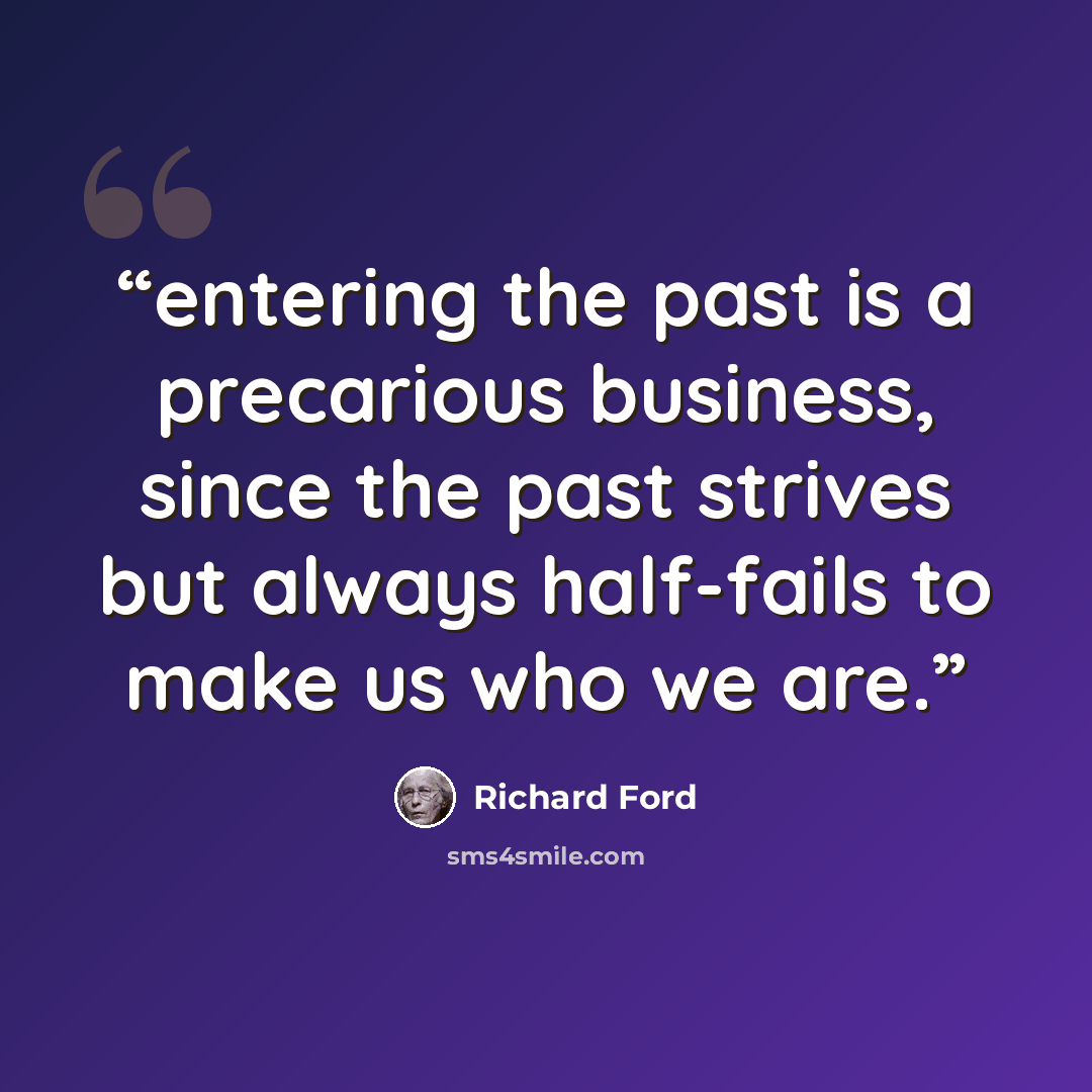 “entering the past is a precarious business, since the past strives but always half-fails to make us who we are.” quote by Richard Ford