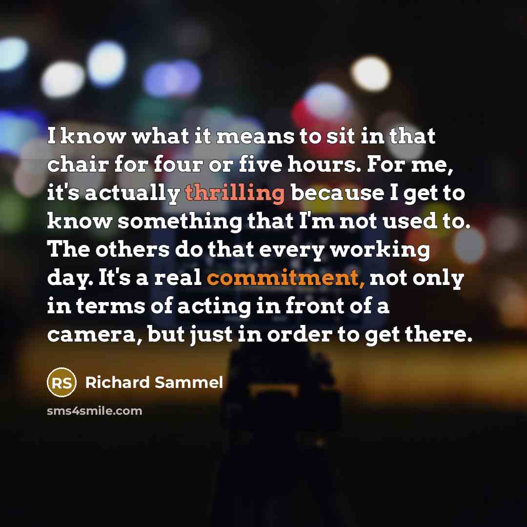 “I know what it means to sit in that chair for four or five hours. For me, it's actually thrilling because I get to know something that I'm not used to. The others do that every working day. It's a real commitment, not only in terms of acting in front of a camera, but just in order to get there.” quote by Richard Sammel
