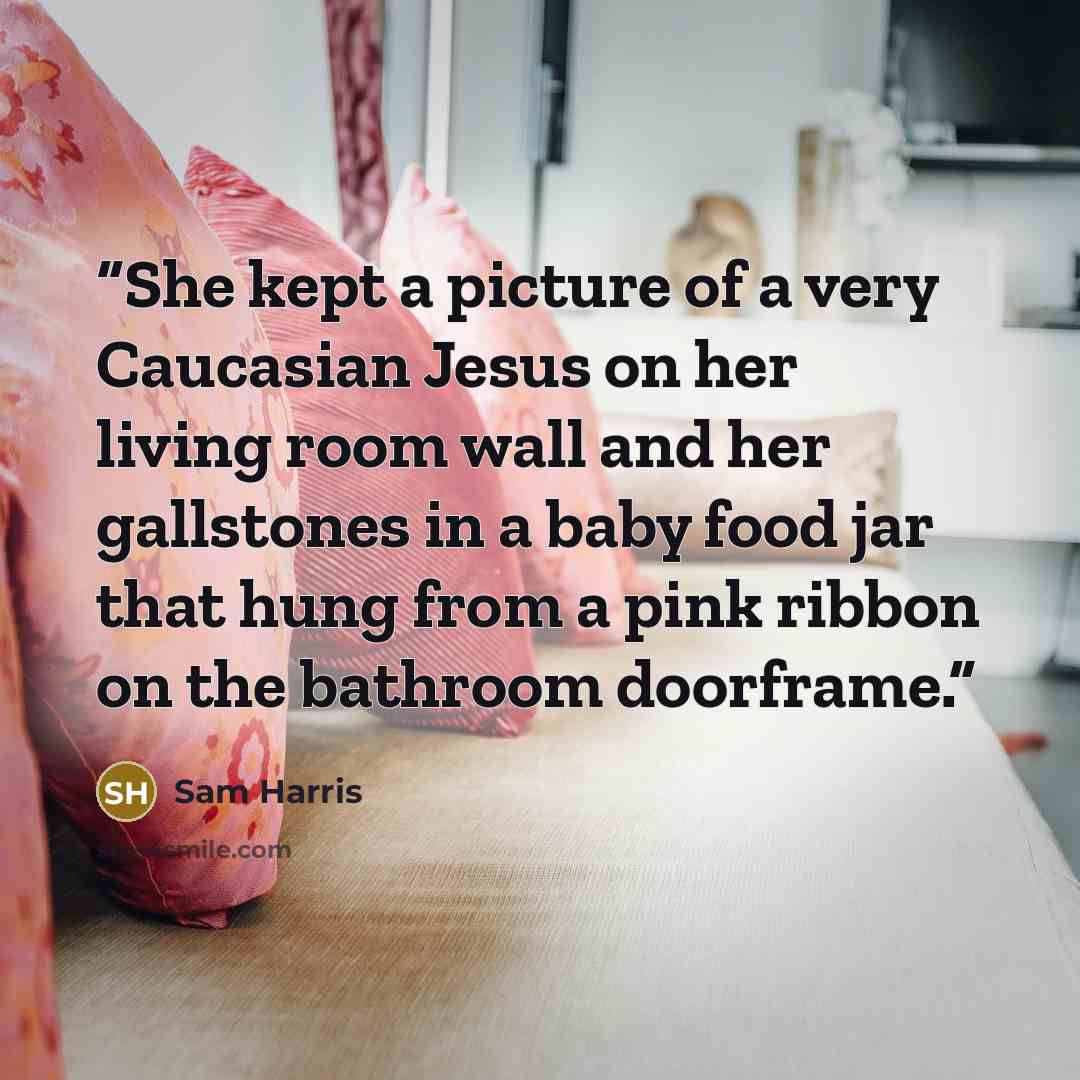 “She kept a picture of a very Caucasian Jesus on her living room wall and her gallstones in a baby food jar that hung from a pink ribbon on the bathroom doorframe.” quote by Sam Harris