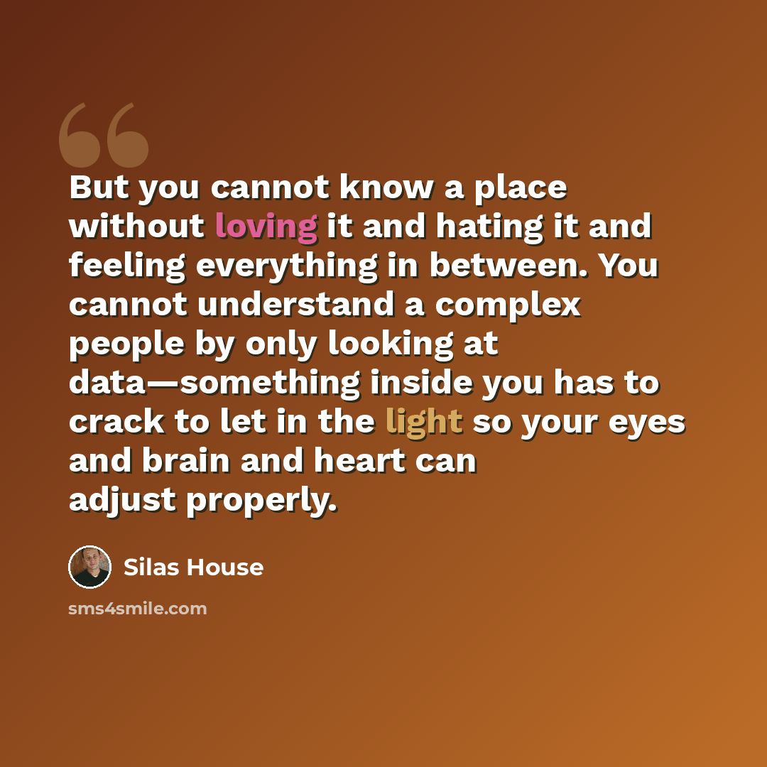 “But you cannot know a place without loving it and hating it and feeling everything in between. You cannot understand a complex people by only looking at data—something inside you has to crack to let in the light so your eyes and brain and heart can adjust properly.” quote by Silas House