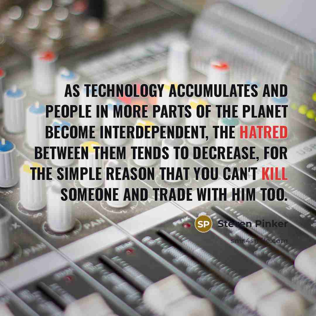 “As technology accumulates and people in more parts of the planet become interdependent, the hatred between them tends to decrease, for the simple reason that you can't kill someone and trade with him too.” quote by Steven Pinker