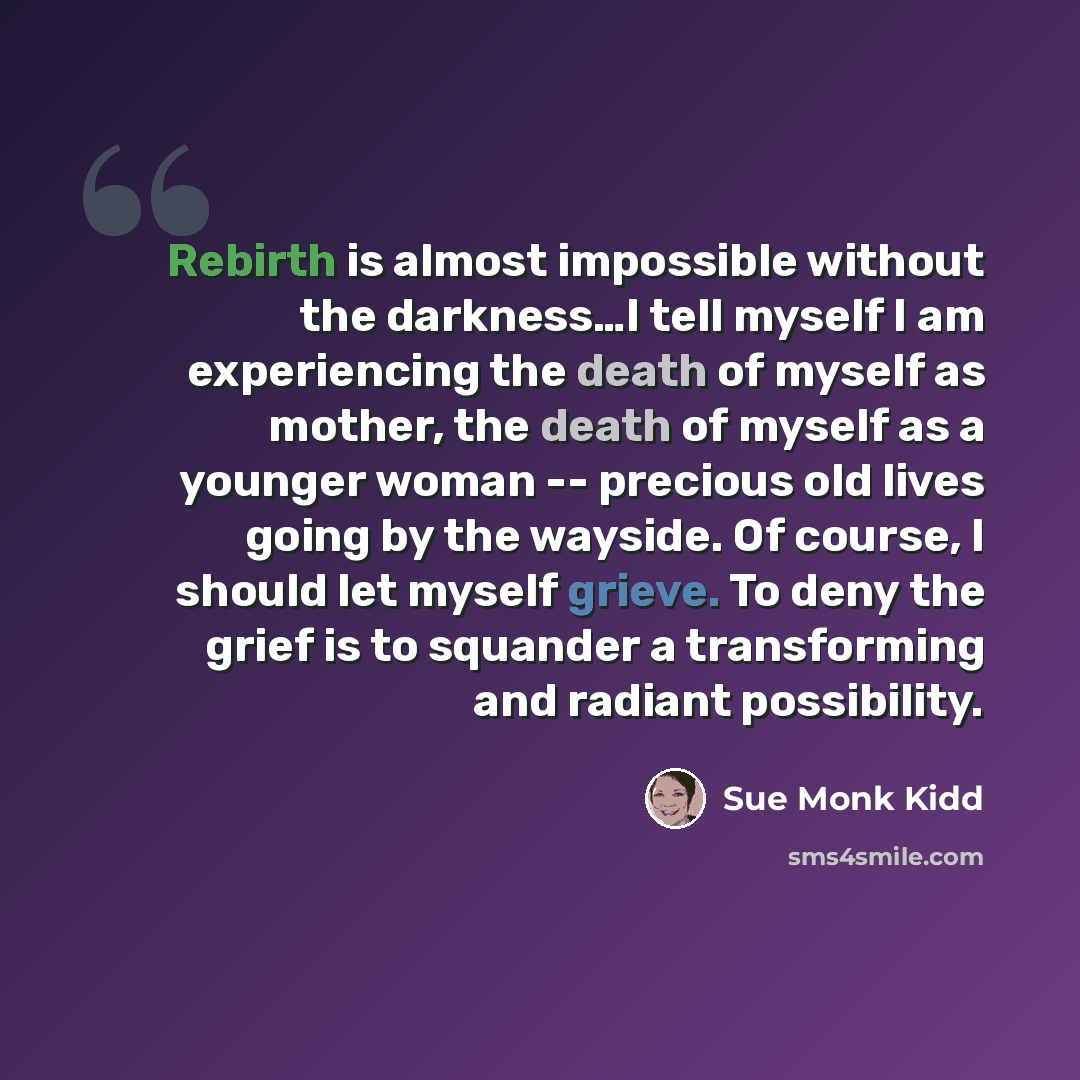 “Rebirth is almost impossible without the darkness…I tell myself I am experiencing the death of myself as mother, the death of myself as a younger woman -- precious old lives going by the wayside. Of course, I should let myself grieve. To deny the grief is to squander a transforming and radiant…” quote by Sue Monk Kidd