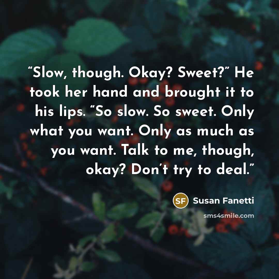 “Slow, though. Okay? Sweet?” He took her hand and brought it to his lips. “So slow. So sweet. Only what you want. Only as much as you want. Talk to me, though, okay? Don’t try to deal.” quote by Susan Fanetti