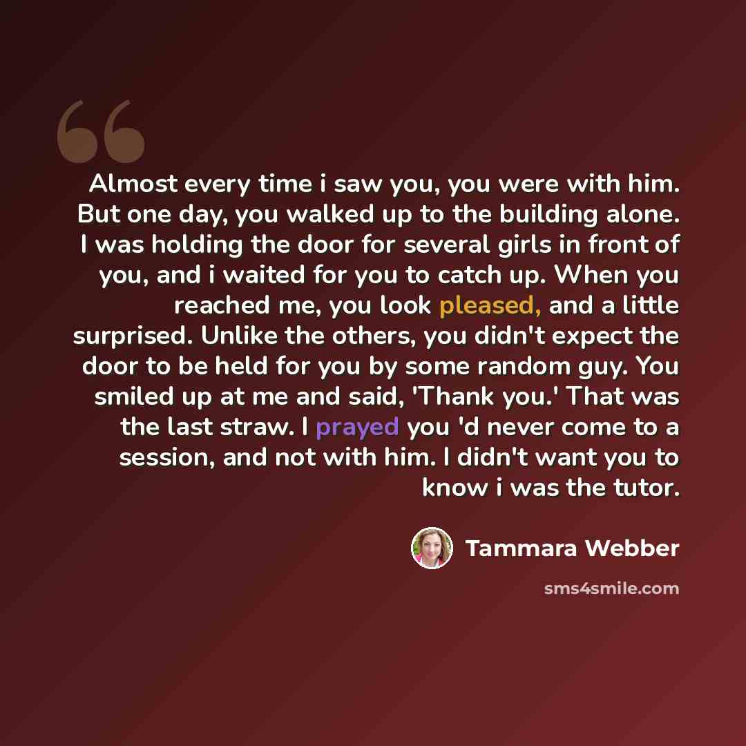 “Almost every time i saw you, you were with him. But one day, you walked up to the building alone. I was holding the door for several girls in front of you, and i waited for you to catch up. When you reached me, you look pleased, and a little surprised. Unlike the others, you didn't expect the door…” quote by Tammara Webber