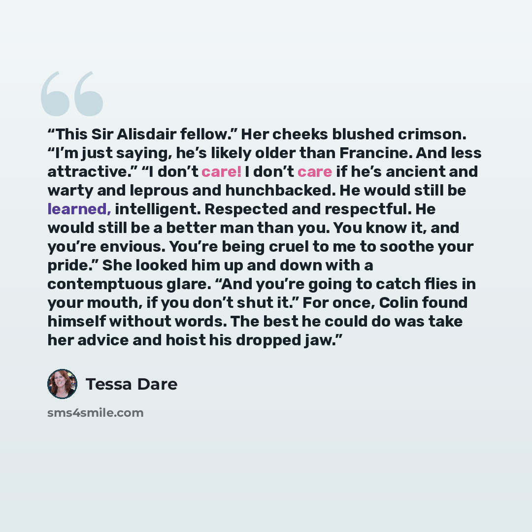 “This Sir Alisdair fellow.” Her cheeks blushed crimson. “I’m just saying, he’s likely older than Francine. And less attractive.” “I don’t care! I don’t care if he’s ancient and warty and leprous and hunchbacked. He would still be learned, intelligent. Respected and respectful. He would still be a…” quote by Tessa Dare