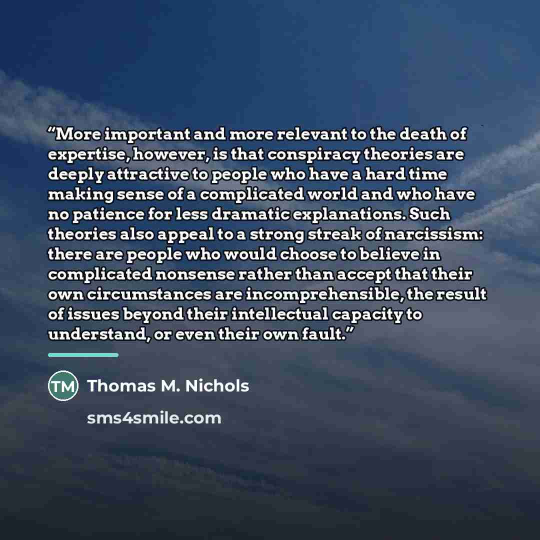 “More important and more relevant to the death of expertise, however, is that conspiracy theories are deeply attractive to people who have a hard time making sense of a complicated world and who have no patience for less dramatic explanations. Such theories also appeal to a strong streak of…” quote by Thomas M. Nichols
