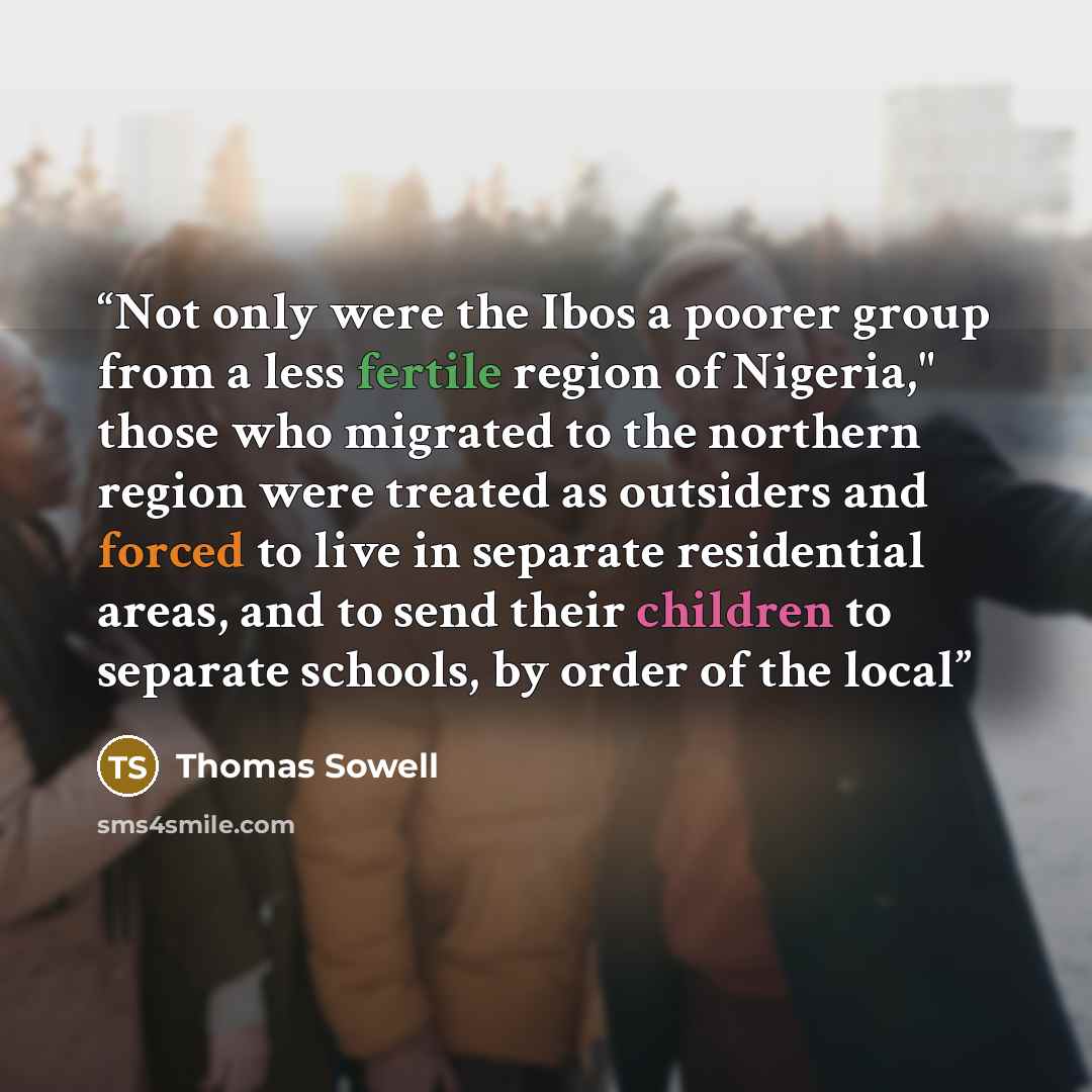 “Not only were the Ibos a poorer group from a less fertile region of Nigeria," those who migrated to the northern region were treated as outsiders and forced to live in separate residential areas, and to send their children to separate schools, by order of the local” quote by Thomas Sowell
