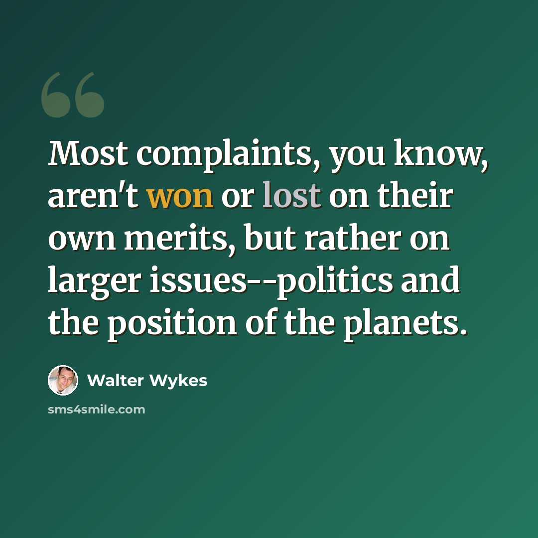 “Most complaints, you know, aren't won or lost on their own merits, but rather on larger issues--politics and the position of the planets.” quote by Walter Wykes
